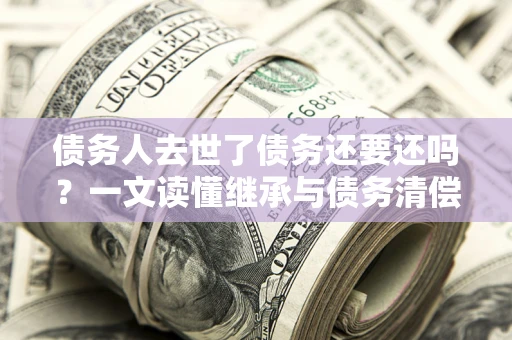 北京债务人去世了债务还要还吗？一文读懂继承与债务清偿